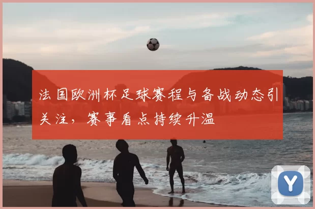 法国欧洲杯足球赛程与备战动态引关注,赛事看点持续升温