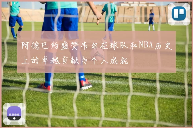 阿德巴约盛赞韦尔在球队和NBA历史上的卓越贡献与个人成就