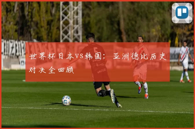 世界杯日本vs韩国：亚洲德比历史对决全回顾