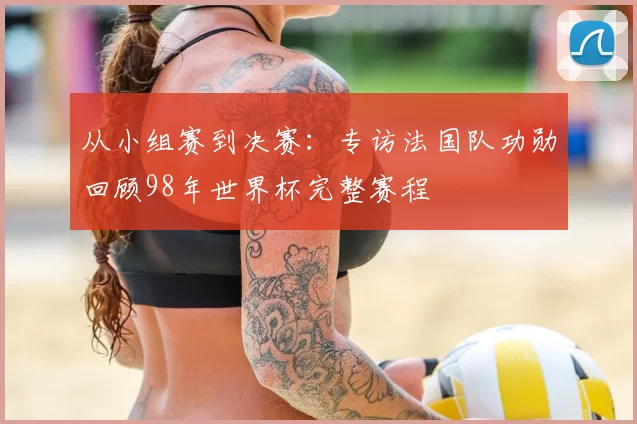 从小组赛到决赛:专访法国队功勋回顾98年世界杯完整赛程