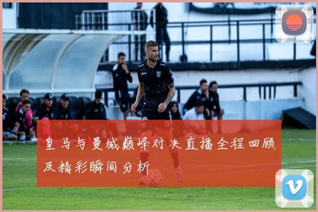 皇马与曼城巅峰对决直播全程回顾及精彩瞬间分析