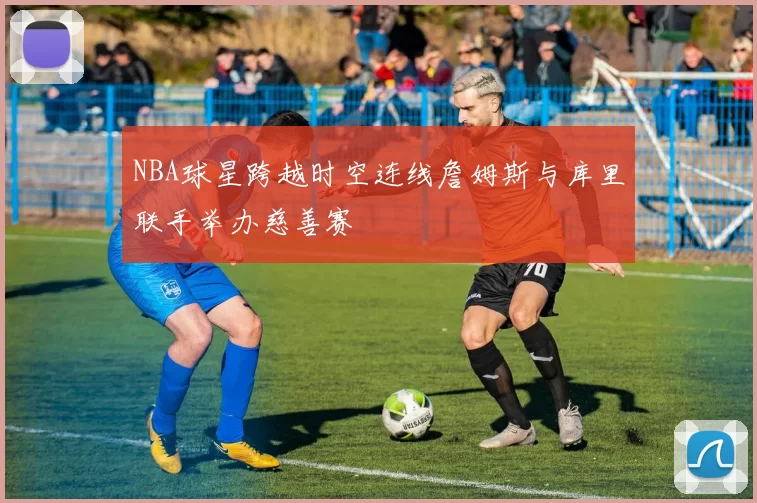 NBA球星跨越时空连线詹姆斯与库里联手举办慈善赛
