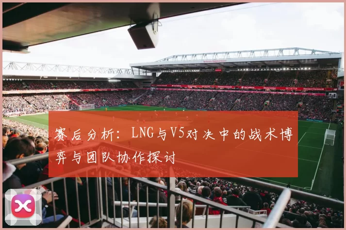 赛后分析:LNG与V5对决中的战术博弈与团队协作探讨