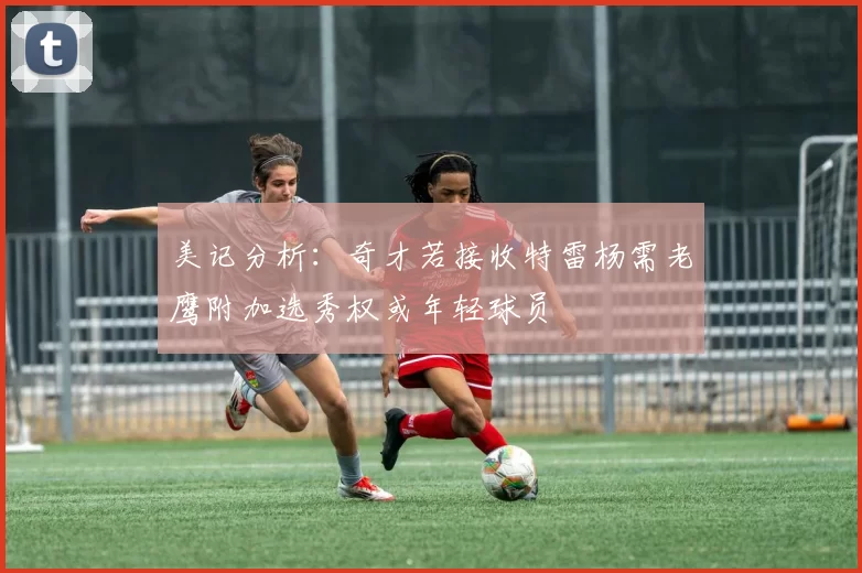美记分析：奇才若接收特雷杨需老鹰附加选秀权或年轻球员