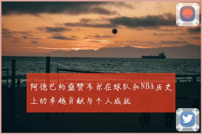 阿德巴约盛赞韦尔在球队和NBA历史上的卓越贡献与个人成就