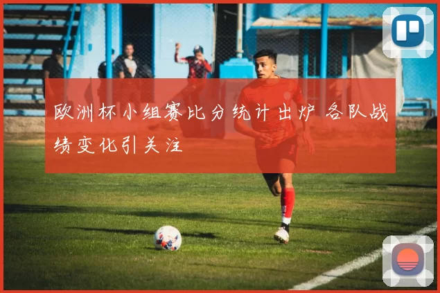 欧洲杯小组赛比分统计出炉 各队战绩变化引关注