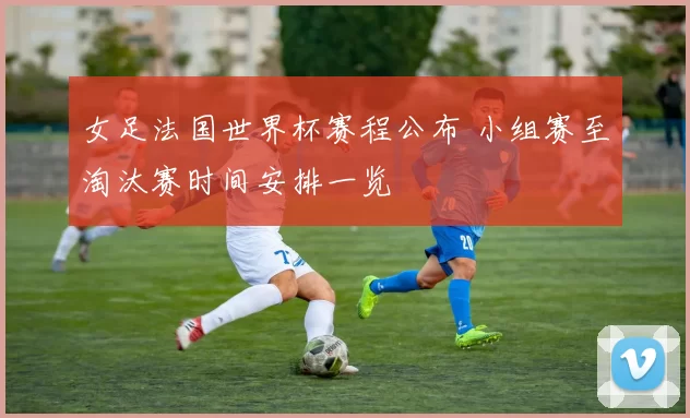 女足法国世界杯赛程公布 小组赛至淘汰赛时间安排一览