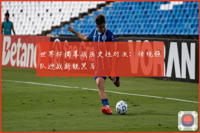世界杯揭幕战历史性对决：传统强队迎战新锐黑马