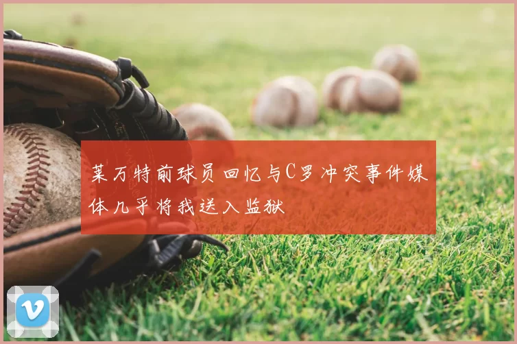 莱万特前球员回忆与C罗冲突事件媒体几乎将我送入监狱