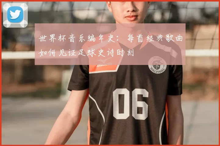 世界杯音乐编年史:每首经典歌曲如何见证足球史诗时刻