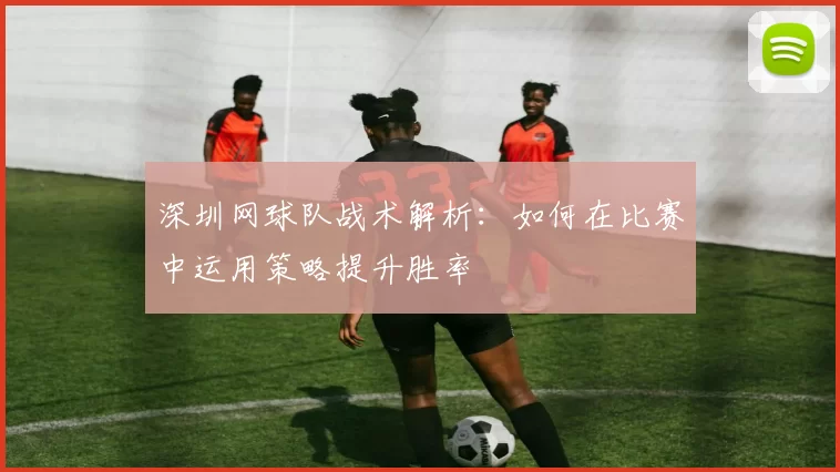 深圳网球队战术解析:如何在比赛中运用策略提升胜率