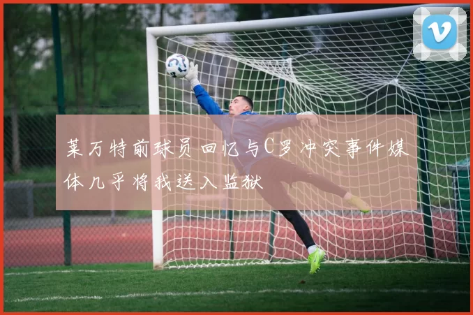 莱万特前球员回忆与C罗冲突事件媒体几乎将我送入监狱