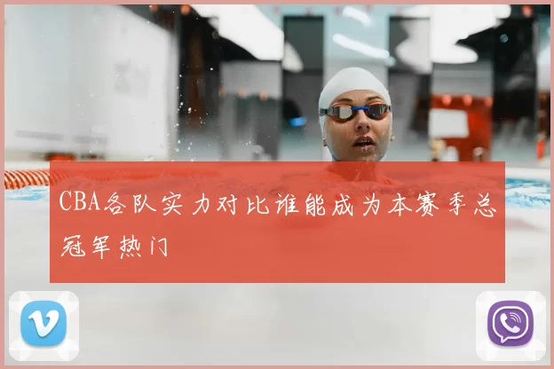 CBA各队实力对比谁能成为本赛季总冠军热门