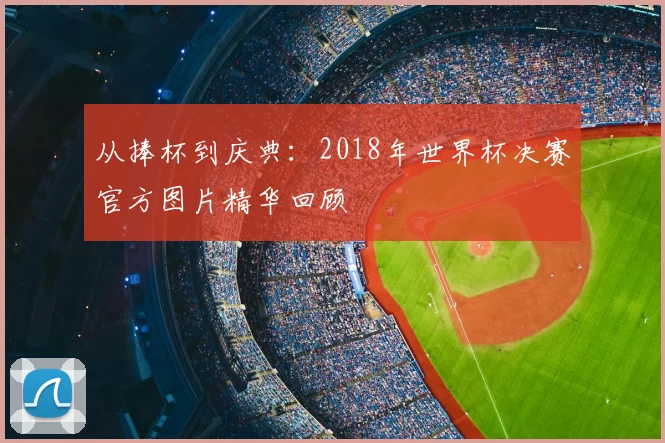 从捧杯到庆典:2018年世界杯决赛官方图片精华回顾