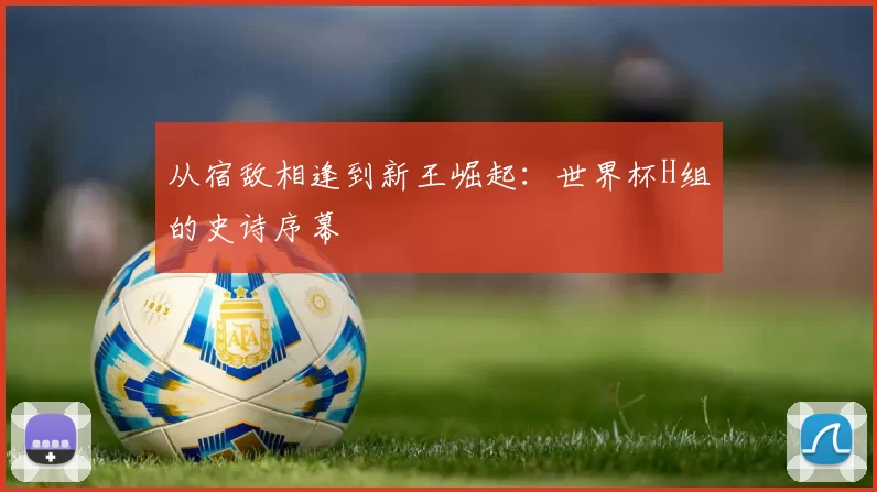从宿敌相逢到新王崛起:世界杯H组的史诗序幕