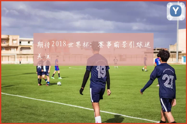 期待2018世界杯：赛事前景引球迷关注