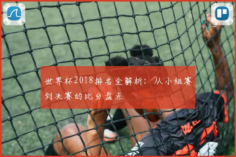 世界杯2018排名全解析：从小组赛到决赛的比分盘点