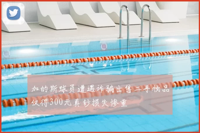 加的斯球员遭遇诈骗出售二手物品仅得300元真钞损失惨重