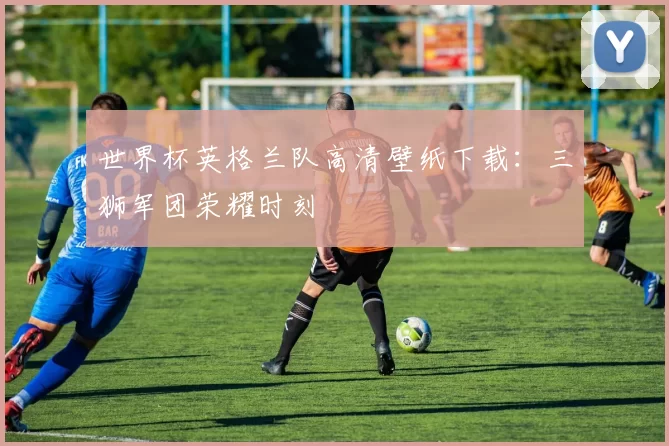 世界杯英格兰队高清壁纸下载：三狮军团荣耀时刻