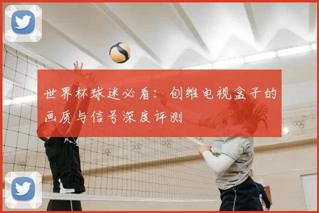 世界杯球迷必看:创维电视盒子的画质与信号深度评测