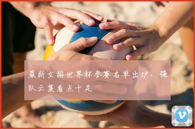 最新女排世界杯参赛名单出炉,强队云集看点十足