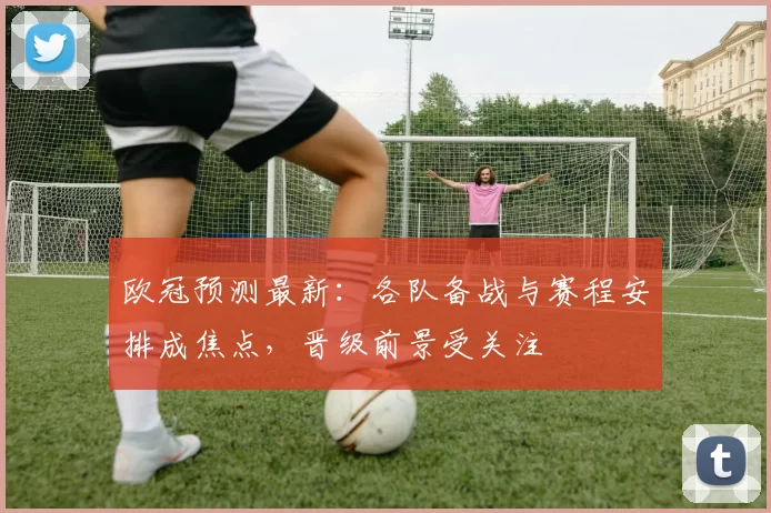 欧冠预测最新:各队备战与赛程安排成焦点,晋级前景受关注