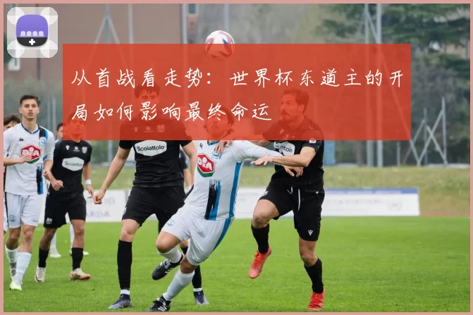 从首战看走势：世界杯东道主的开局如何影响最终命运