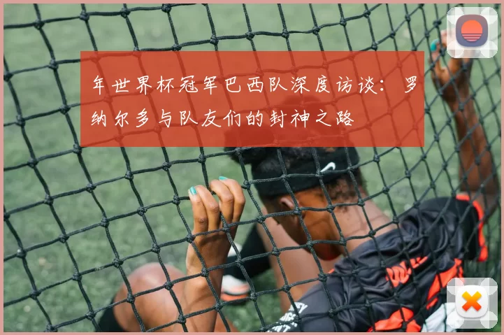 年世界杯冠军巴西队深度访谈:罗纳尔多与队友们的封神之路
