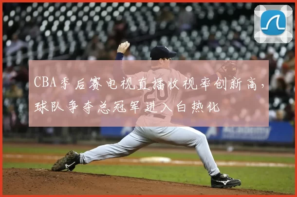 CBA季后赛电视直播收视率创新高，球队争夺总冠军进入白热化