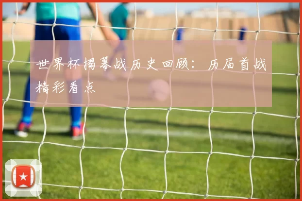 世界杯揭幕战历史回顾：历届首战精彩看点
