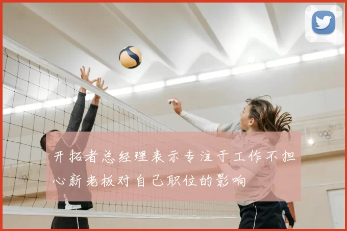 开拓者总经理表示专注于工作不担心新老板对自己职位的影响