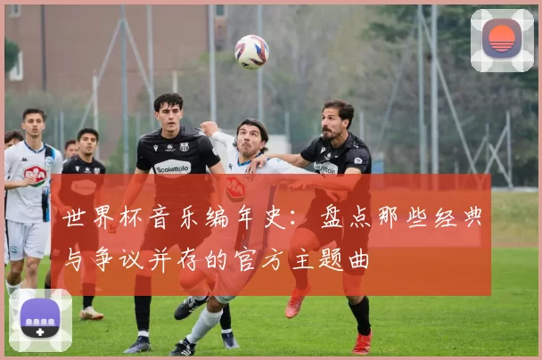 世界杯音乐编年史：盘点那些经典与争议并存的官方主题曲