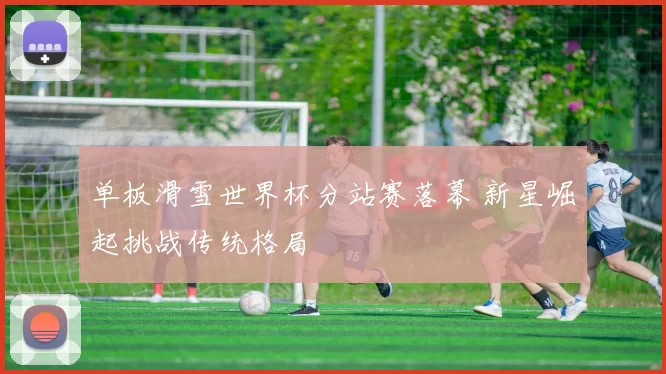 单板滑雪世界杯分站赛落幕 新星崛起挑战传统格局
