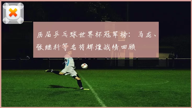 历届乒乓球世界杯冠军榜:马龙、张继科等名将辉煌战绩回顾