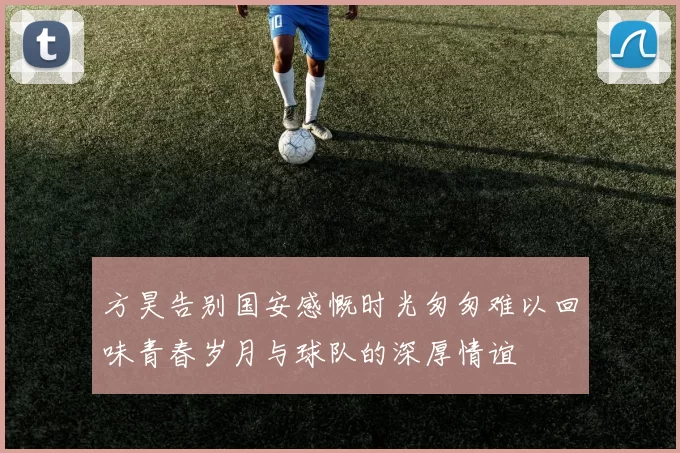 方昊告别国安感慨时光匆匆难以回味青春岁月与球队的深厚情谊