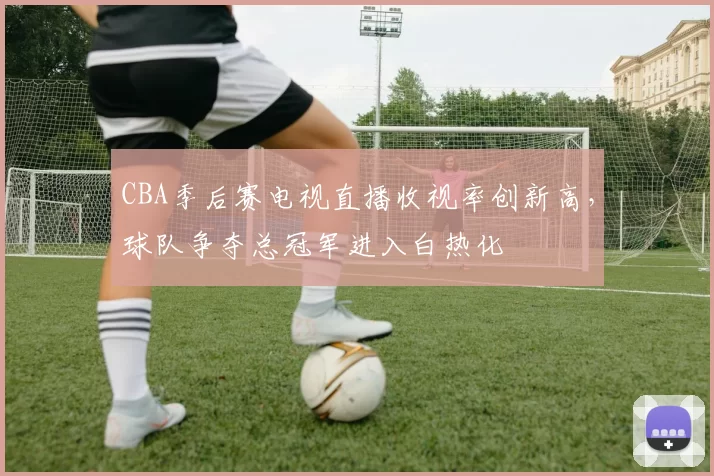 CBA季后赛电视直播收视率创新高,球队争夺总冠军进入白热化