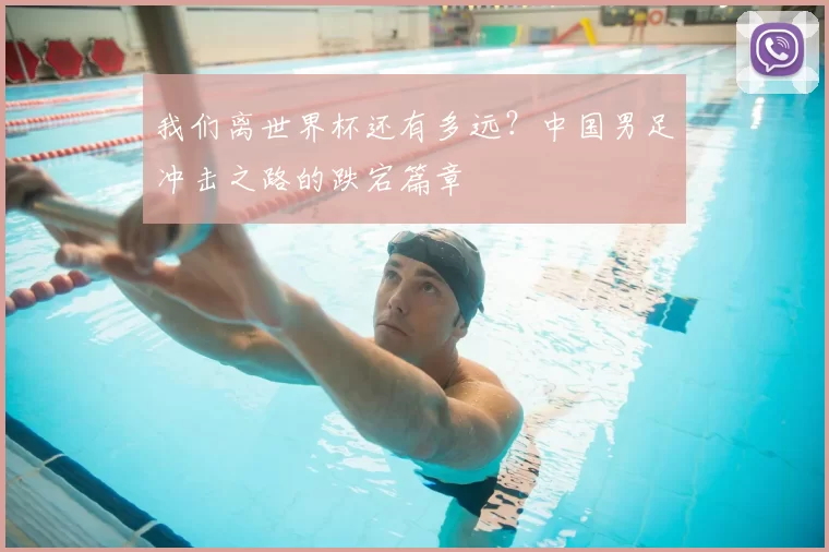 我们离世界杯还有多远?中国男足冲击之路的跌宕篇章