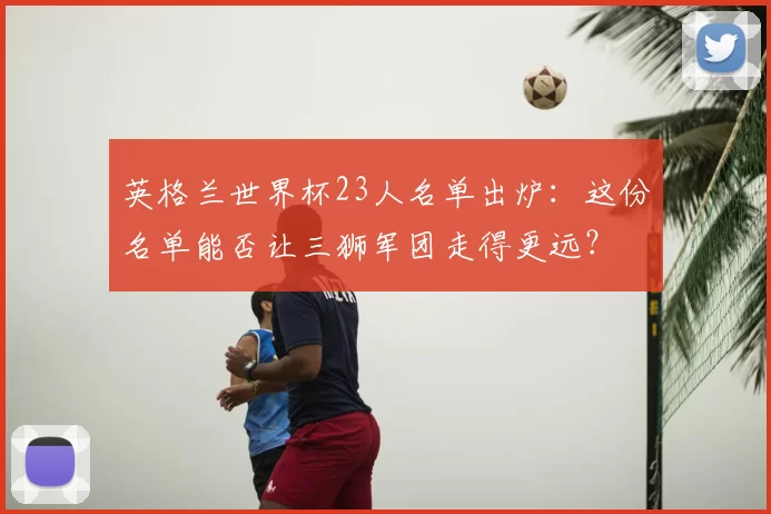 英格兰世界杯23人名单出炉：这份名单能否让三狮军团走得更远？