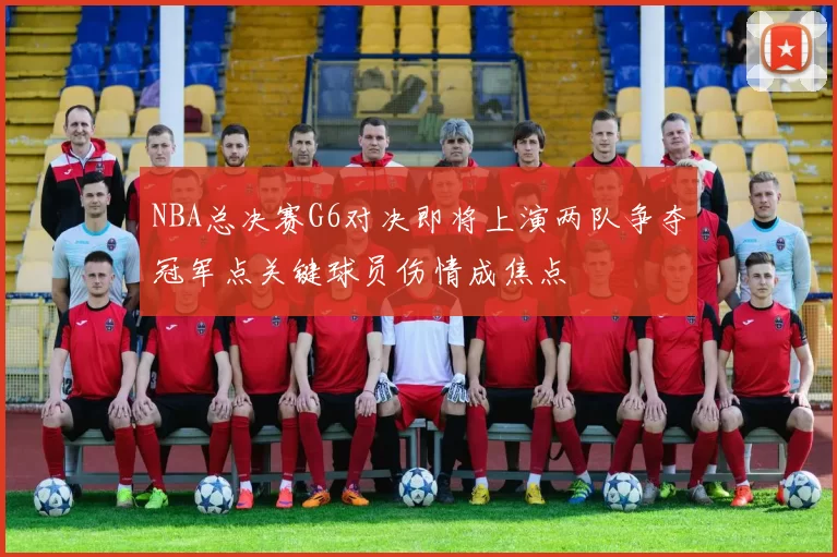 NBA总决赛G6对决即将上演两队争夺冠军点关键球员伤情成焦点