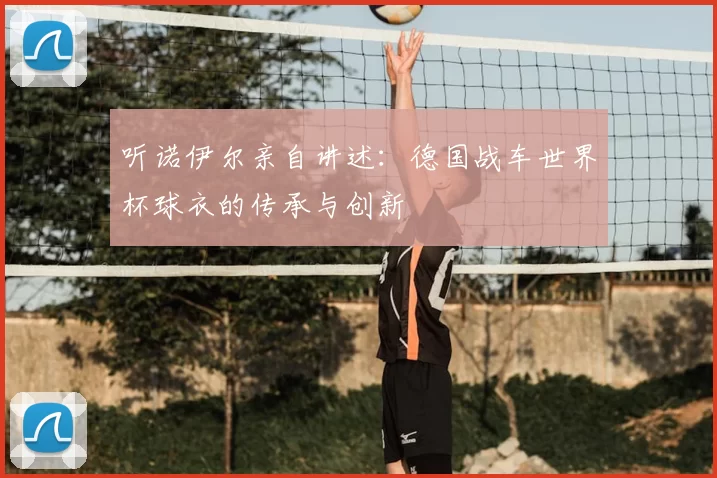 听诺伊尔亲自讲述：德国战车世界杯球衣的传承与创新