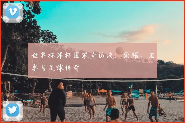 世界杯捧杯国家全访谈:荣耀、泪水与足球传奇