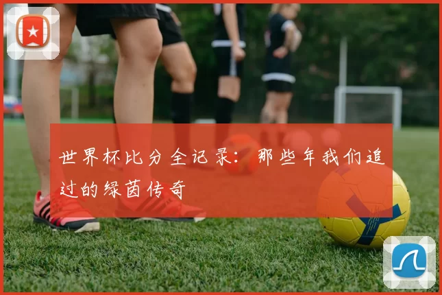世界杯比分全记录：那些年我们追过的绿茵传奇