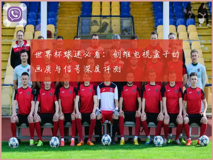 世界杯球迷必看:创维电视盒子的画质与信号深度评测
