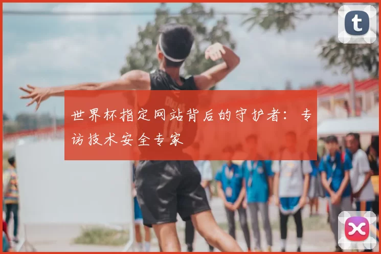 世界杯指定网站背后的守护者:专访技术安全专家