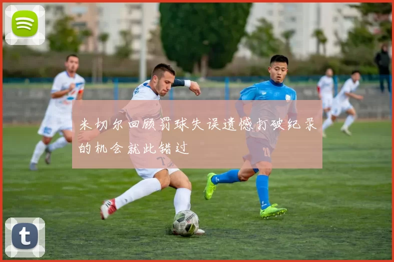 米切尔回顾罚球失误遗憾打破纪录的机会就此错过