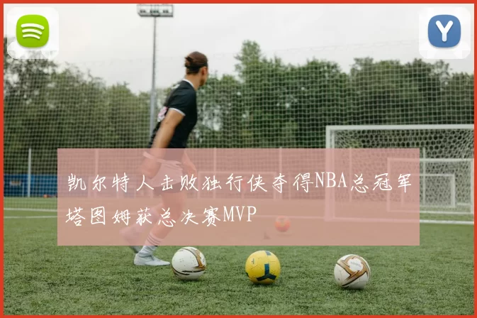 凯尔特人击败独行侠夺得NBA总冠军塔图姆获总决赛MVP