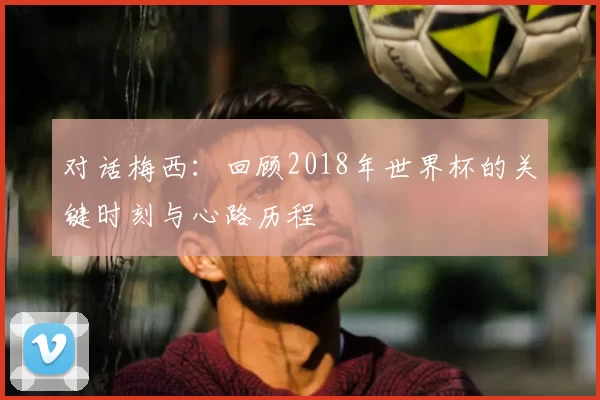 对话梅西:回顾2018年世界杯的关键时刻与心路历程