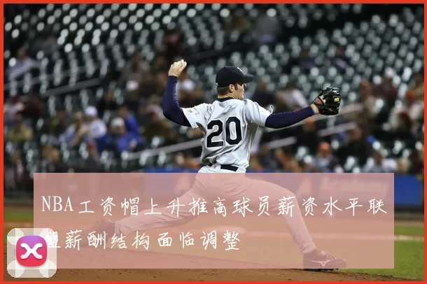 NBA工资帽上升推高球员薪资水平联盟薪酬结构面临调整