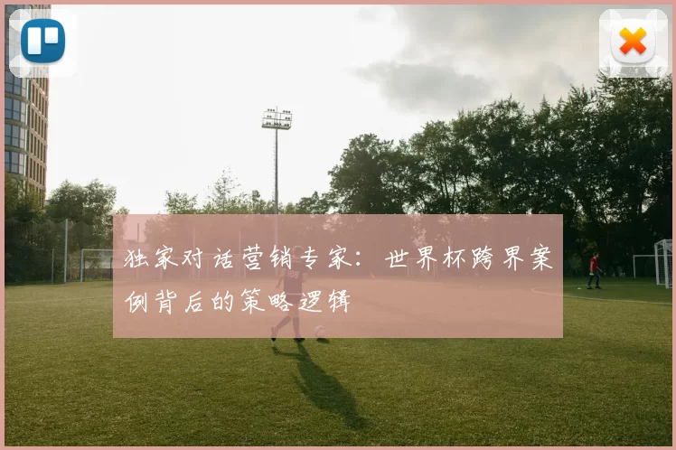 独家对话营销专家:世界杯跨界案例背后的策略逻辑