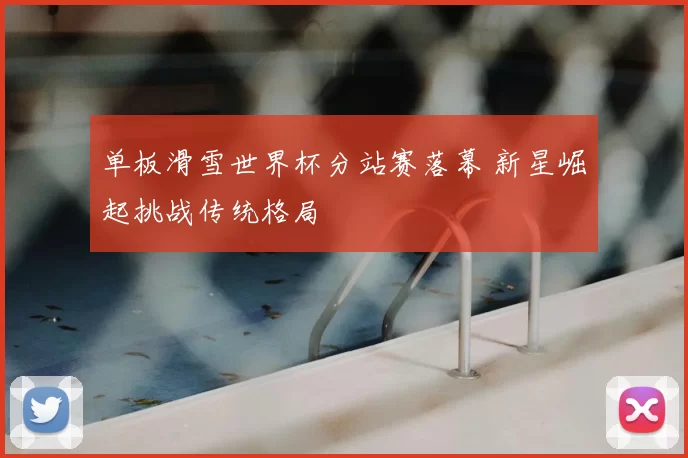 单板滑雪世界杯分站赛落幕 新星崛起挑战传统格局